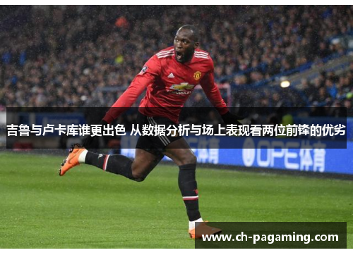 吉鲁与卢卡库谁更出色 从数据分析与场上表现看两位前锋的优劣