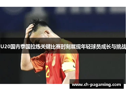 U20国青泰国拉练关键比赛时刻展现年轻球员成长与挑战