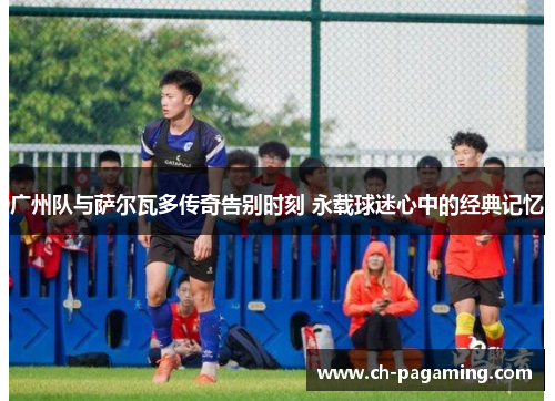 广州队与萨尔瓦多传奇告别时刻 永载球迷心中的经典记忆