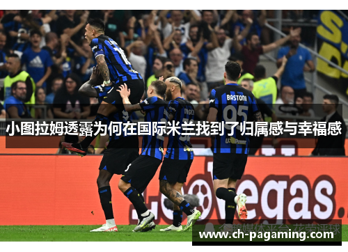 小图拉姆透露为何在国际米兰找到了归属感与幸福感