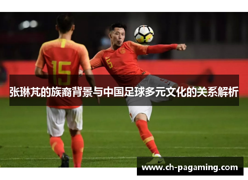 张琳芃的族裔背景与中国足球多元文化的关系解析