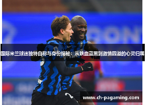国际米兰球迷独特自称与身份揭秘：从铁血蓝黑到激情四溢的心灵归属