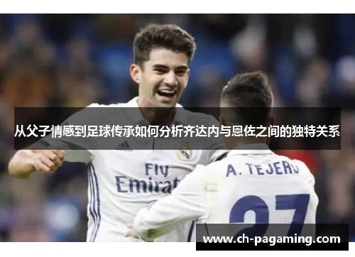 从父子情感到足球传承如何分析齐达内与恩佐之间的独特关系