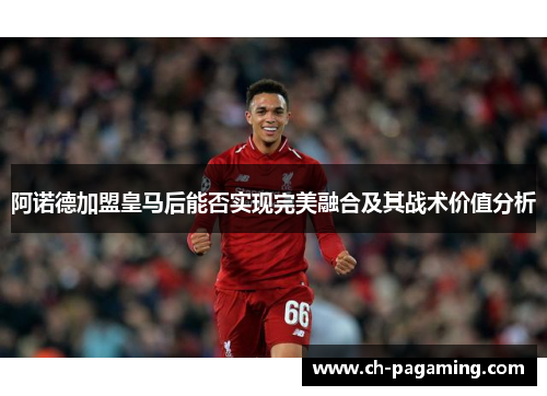 阿诺德加盟皇马后能否实现完美融合及其战术价值分析