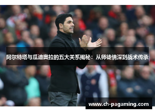 阿尔特塔与瓜迪奥拉的五大关系揭秘：从师徒情深到战术传承