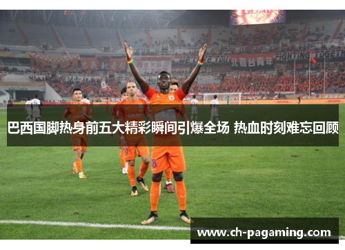 巴西国脚热身前五大精彩瞬间引爆全场 热血时刻难忘回顾