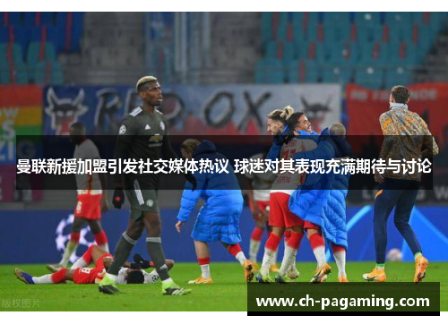 曼联新援加盟引发社交媒体热议 球迷对其表现充满期待与讨论