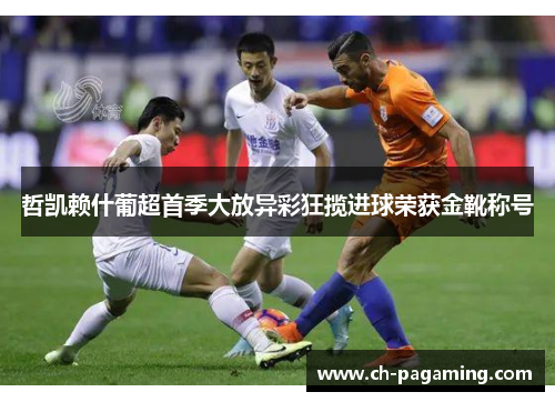 哲凯赖什葡超首季大放异彩狂揽进球荣获金靴称号 哲凯赖什葡超首季大放异彩狂揽进球荣获金靴称号