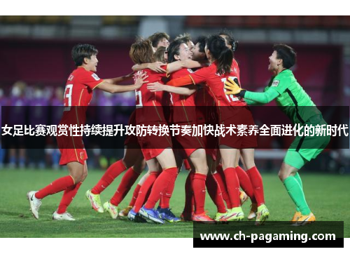 女足比赛观赏性持续提升攻防转换节奏加快战术素养全面进化的新时代
