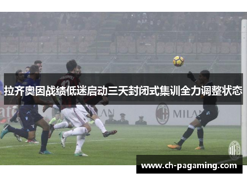 拉齐奥因战绩低迷启动三天封闭式集训全力调整状态