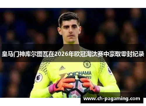 皇马门神库尔图瓦在2026年欧冠淘汰赛中豪取零封纪录 皇马门神库尔图瓦在2026年欧冠淘汰赛中豪取零封纪录