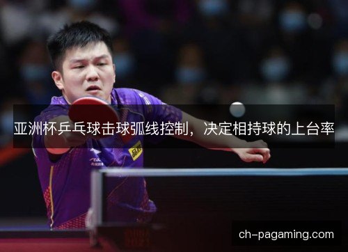 亚洲杯乒乓球击球弧线控制,决定相持球的上台率 亚洲杯乒乓球击球弧线控制,决定相持球的上台率